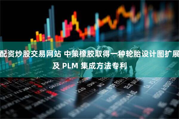 配资炒股交易网站 中策橡胶取得一种轮胎设计图扩展及 PLM 集成方法专利