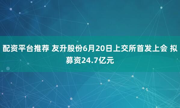 配资平台推荐 友升股份6月20日上交所首发上会 拟募资24.7亿元
