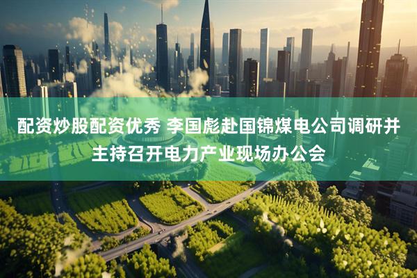 配资炒股配资优秀 李国彪赴国锦煤电公司调研并主持召开电力产业现场办公会