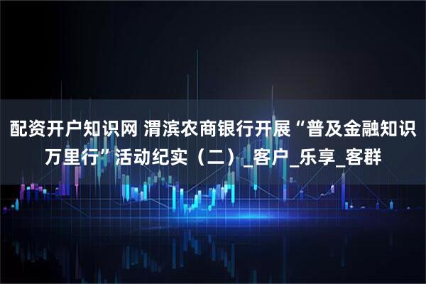 配资开户知识网 渭滨农商银行开展“普及金融知识万里行”活动纪实（二）_客户_乐享_客群