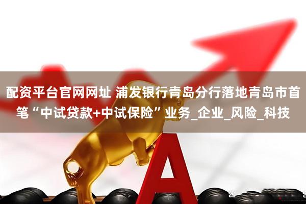 配资平台官网网址 浦发银行青岛分行落地青岛市首笔“中试贷款+中试保险”业务_企业_风险_科技