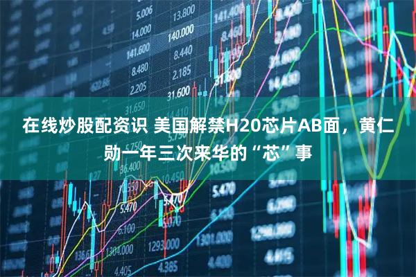 在线炒股配资识 美国解禁H20芯片AB面，黄仁勋一年三次来华的“芯”事