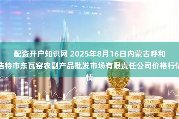 配资开户知识网 2025年8月16日内蒙古呼和浩特市东瓦窑农副产品批发市场有限责任公司价格行情