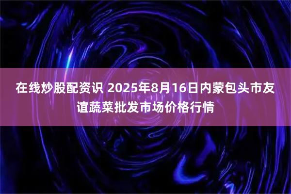 在线炒股配资识 2025年8月16日内蒙包头市友谊蔬菜批发市场价格行情