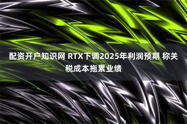 配资开户知识网 RTX下调2025年利润预期 称关税成本拖累业绩