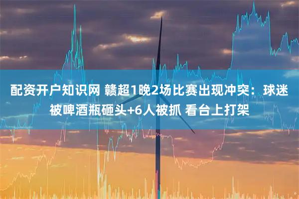 配资开户知识网 赣超1晚2场比赛出现冲突：球迷被啤酒瓶砸头+6人被抓 看台上打架