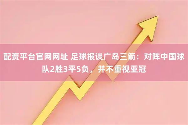 配资平台官网网址 足球报谈广岛三箭：对阵中国球队2胜3平5负，并不重视亚冠