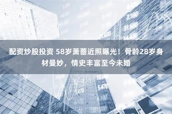 配资炒股投资 58岁萧蔷近照曝光！骨龄28岁身材曼妙，情史丰富至今未婚