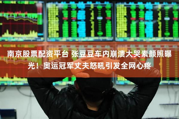 南京股票配资平台 张豆豆车内崩溃大哭素颜照曝光！奥运冠军丈夫怒吼引发全网心疼