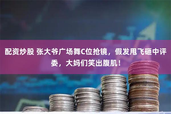 配资炒股 张大爷广场舞C位抢镜，假发甩飞砸中评委，大妈们笑出腹肌！
