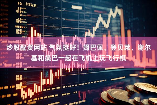 炒股配资网站 气氛挺好！姆巴佩、登贝莱、谢尔基和桑巴一起在飞机上玩飞行棋