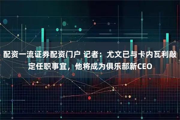 配资一流证券配资门户 记者：尤文已与卡内瓦利敲定任职事宜，他将成为俱乐部新CEO