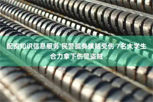 配资知识信息服务 民警孤身擒贼受伤 7名大学生合力拿下伤警盗贼