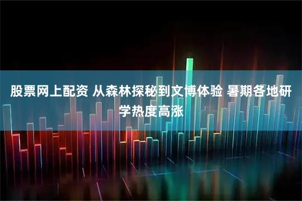 股票网上配资 从森林探秘到文博体验 暑期各地研学热度高涨