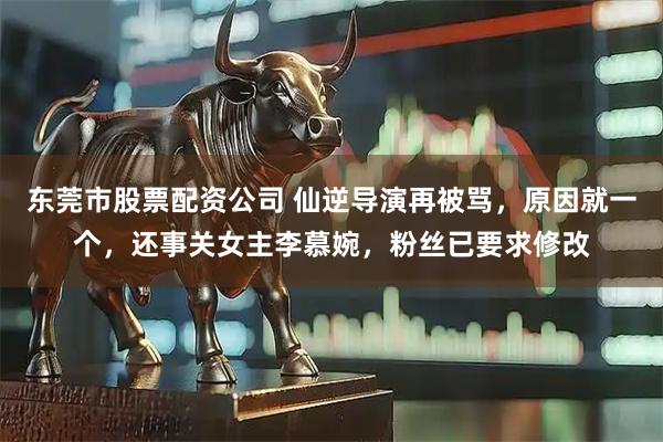 东莞市股票配资公司 仙逆导演再被骂，原因就一个，还事关女主李慕婉，粉丝已要求修改